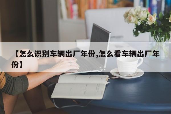 【怎么识别车辆出厂年份,怎么看车辆出厂年份】