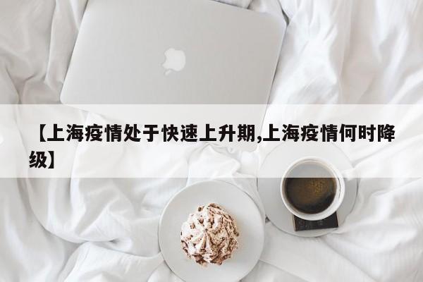 【上海疫情处于快速上升期,上海疫情何时降级】