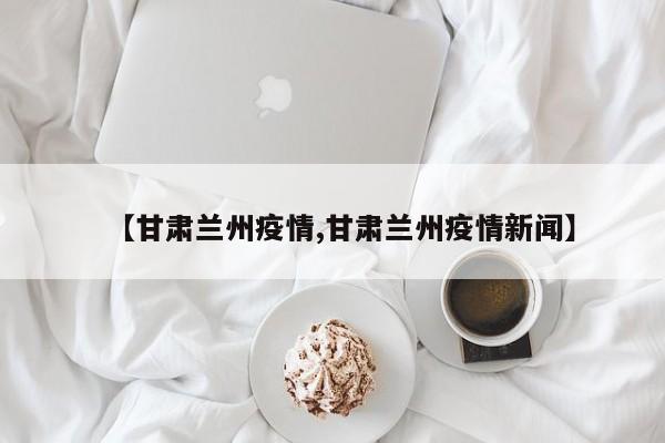 【甘肃兰州疫情,甘肃兰州疫情新闻】