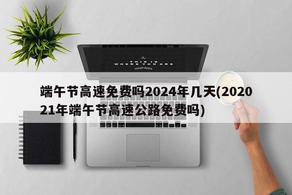 端午节高速免费吗2024年几天(202021年端午节高速公路免费吗)