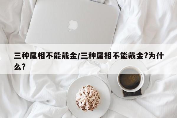 三种属相不能戴金/三种属相不能戴金?为什么?