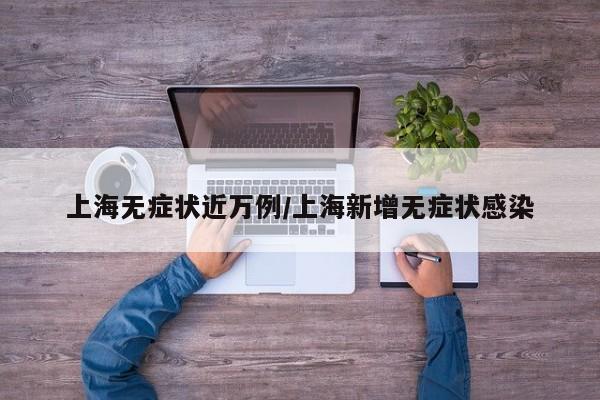上海无症状近万例/上海新增无症状感染