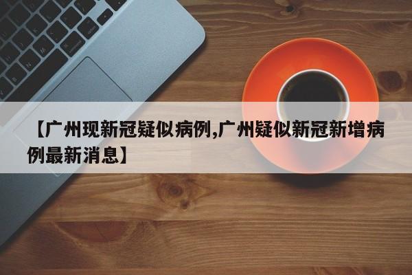 【广州现新冠疑似病例,广州疑似新冠新增病例最新消息】