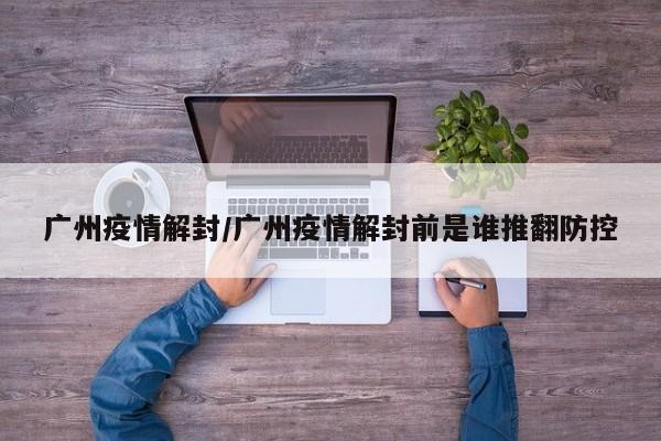 广州疫情解封/广州疫情解封前是谁推翻防控