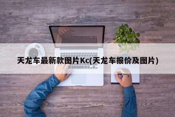 天龙车最新款图片Kc(天龙车报价及图片)