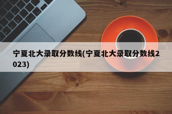 宁夏北大录取分数线(宁夏北大录取分数线2023)