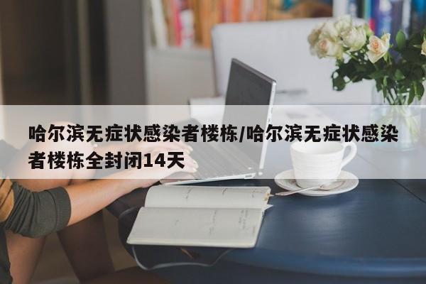 哈尔滨无症状感染者楼栋/哈尔滨无症状感染者楼栋全封闭14天