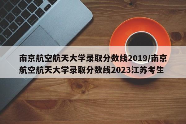 南京航空航天大学录取分数线2019/南京航空航天大学录取分数线2023江苏考生