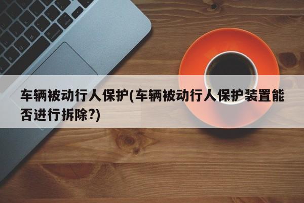 车辆被动行人保护(车辆被动行人保护装置能否进行拆除?)