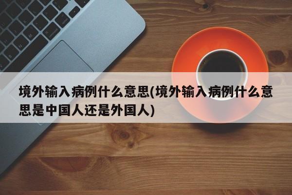 境外输入病例什么意思(境外输入病例什么意思是中国人还是外国人)