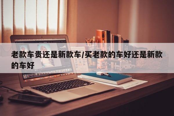 老款车贵还是新款车/买老款的车好还是新款的车好