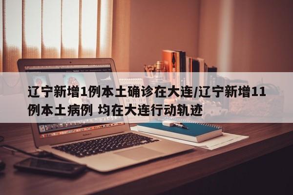 辽宁新增1例本土确诊在大连/辽宁新增11例本土病例 均在大连行动轨迹