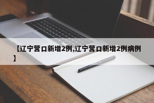 【辽宁营口新增2例,辽宁营口新增2例病例】