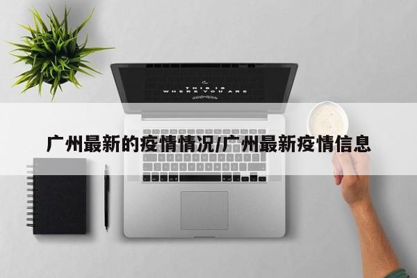 广州最新的疫情情况/广州最新疫情信息