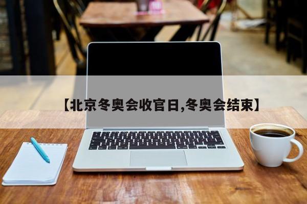 【北京冬奥会收官日,冬奥会结束】