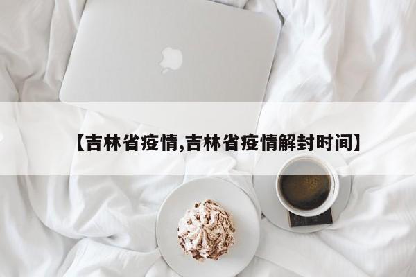 【吉林省疫情,吉林省疫情解封时间】