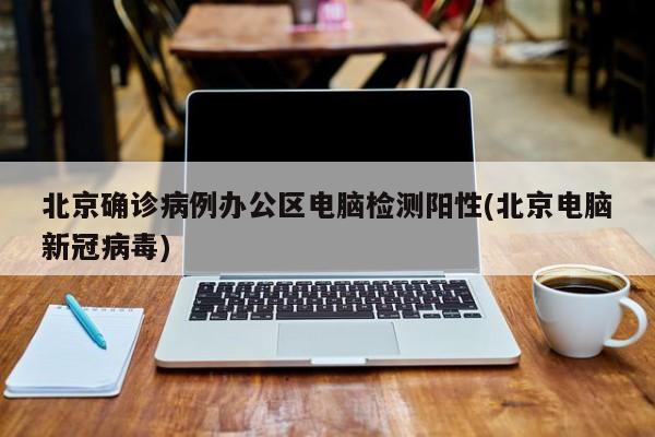 北京确诊病例办公区电脑检测阳性(北京电脑新冠病毒)