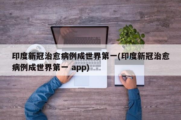 印度新冠治愈病例成世界第一(印度新冠治愈病例成世界第一 app)