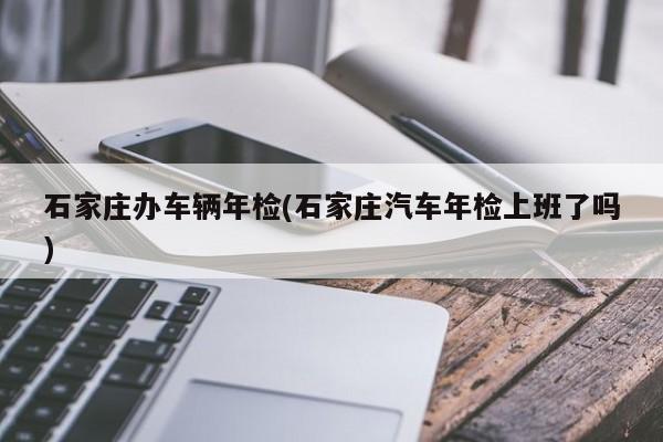 石家庄办车辆年检(石家庄汽车年检上班了吗)