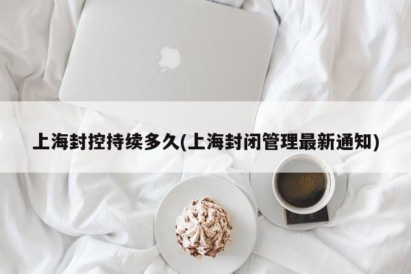 上海封控持续多久(上海封闭管理最新通知)