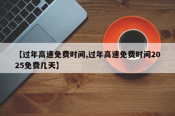 【过年高速免费时间,过年高速免费时间2025免费几天】