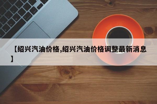 【绍兴汽油价格,绍兴汽油价格调整最新消息】