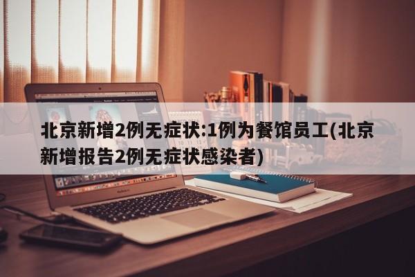 北京新增2例无症状:1例为餐馆员工(北京新增报告2例无症状感染者)