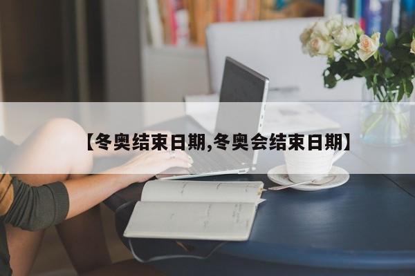 【冬奥结束日期,冬奥会结束日期】