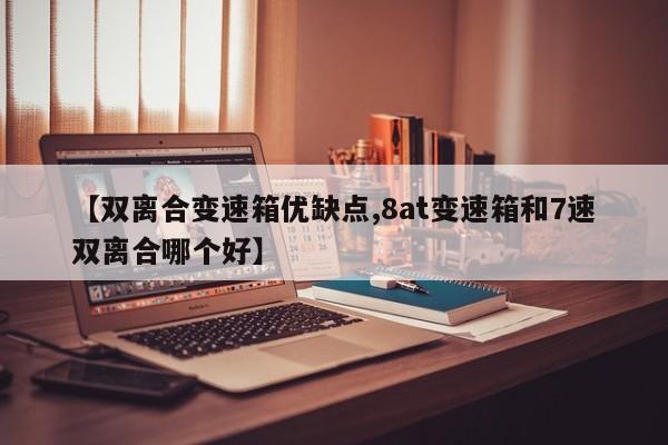 【双离合变速箱优缺点,8at变速箱和7速双离合哪个好】