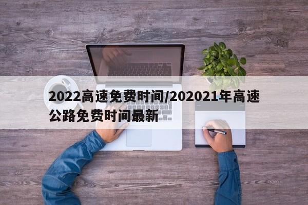 2022高速免费时间/202021年高速公路免费时间最新