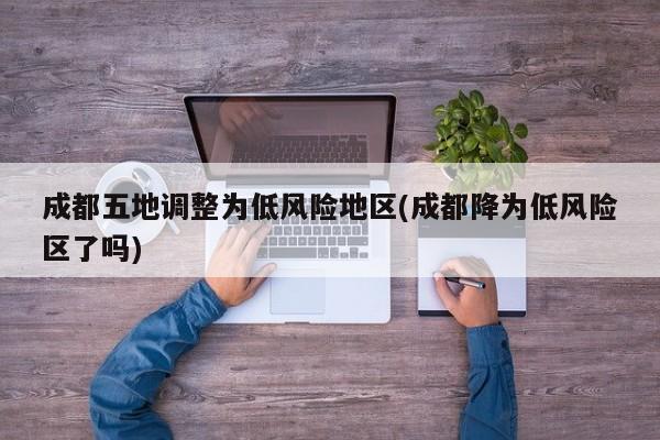 成都五地调整为低风险地区(成都降为低风险区了吗)