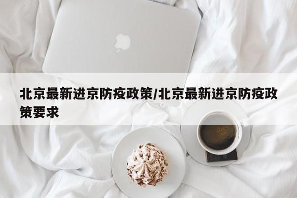 北京最新进京防疫政策/北京最新进京防疫政策要求