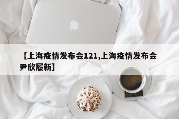 【上海疫情发布会121,上海疫情发布会 尹欣履新】