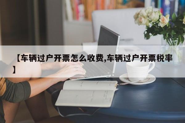 【车辆过户开票怎么收费,车辆过户开票税率】