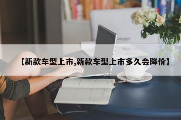 【新款车型上市,新款车型上市多久会降价】