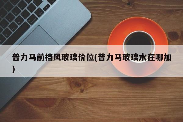 普力马前挡风玻璃价位(普力马玻璃水在哪加)