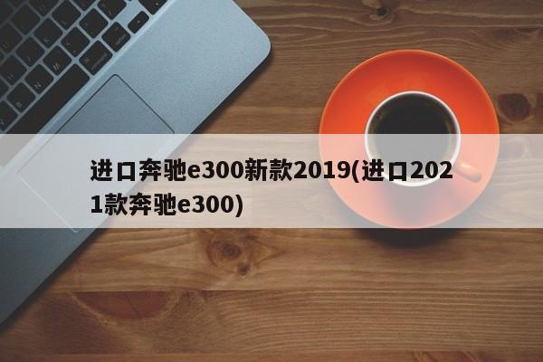进口奔驰e300新款2019(进口2021款奔驰e300)