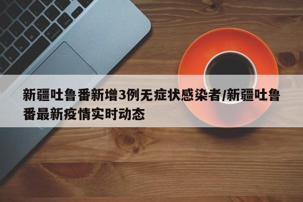 新疆吐鲁番新增3例无症状感染者/新疆吐鲁番最新疫情实时动态