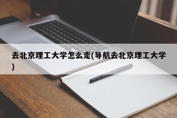去北京理工大学怎么走(导航去北京理工大学)