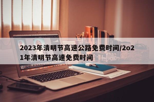 2023年清明节高速公路免费时间/2o21年清明节高速免费时间