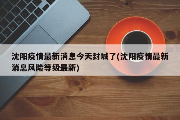 沈阳疫情最新消息今天封城了(沈阳疫情最新消息风险等级最新)