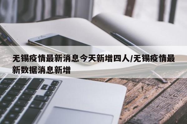 无锡疫情最新消息今天新增四人/无锡疫情最新数据消息新增