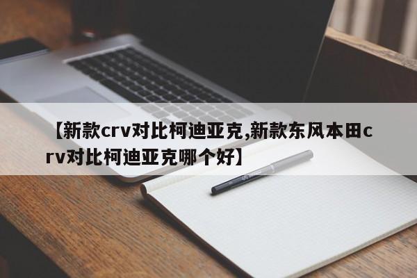 【新款crv对比柯迪亚克,新款东风本田crv对比柯迪亚克哪个好】