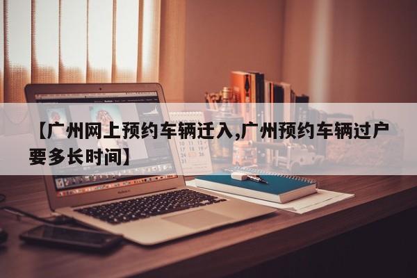 【广州网上预约车辆迁入,广州预约车辆过户要多长时间】