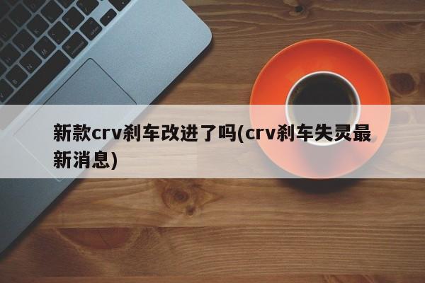 新款crv刹车改进了吗(crv刹车失灵最新消息)