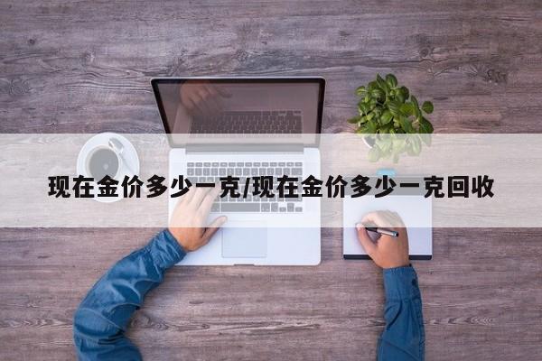 现在金价多少一克/现在金价多少一克回收