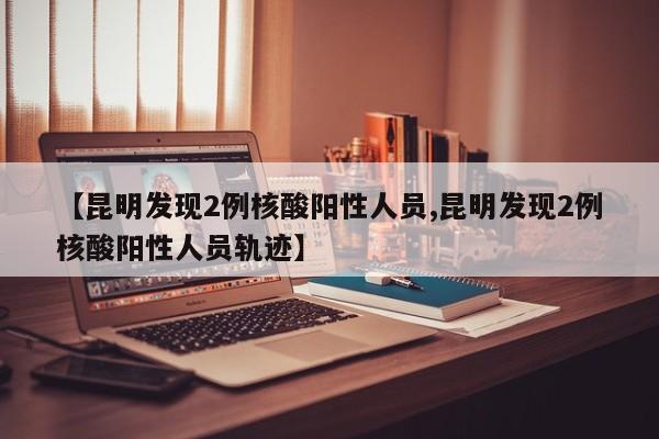 【昆明发现2例核酸阳性人员,昆明发现2例核酸阳性人员轨迹】
