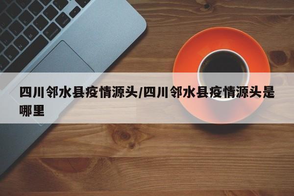 四川邻水县疫情源头/四川邻水县疫情源头是哪里