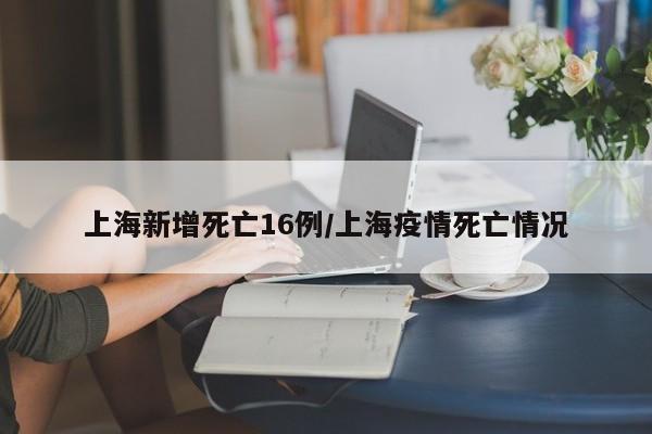 上海新增死亡16例/上海疫情死亡情况