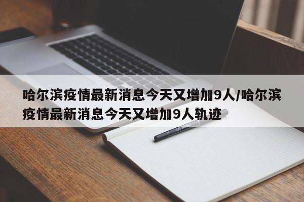 哈尔滨疫情最新消息今天又增加9人/哈尔滨疫情最新消息今天又增加9人轨迹
